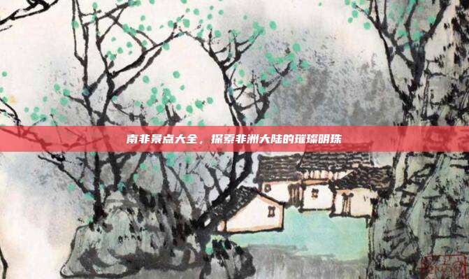 南非景点大全，探索非洲大陆的璀璨明珠