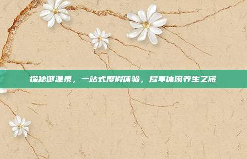 探秘御温泉，一站式度假体验，尽享休闲养生之旅