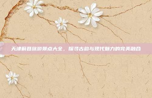 天津蓟县旅游景点大全，探寻古韵与现代魅力的完美融合
