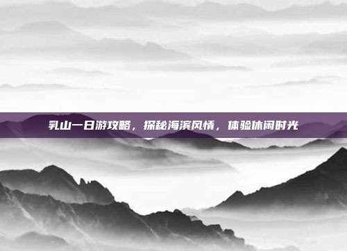 乳山一日游攻略，探秘海滨风情，体验休闲时光