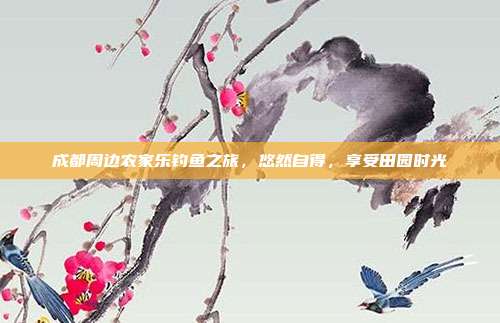 成都周边农家乐钓鱼之旅，悠然自得，享受田园时光