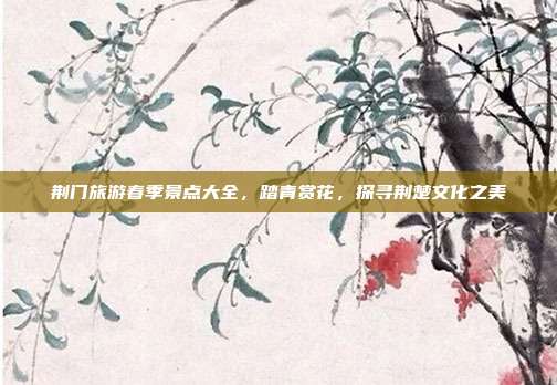 荆门旅游春季景点大全，踏青赏花，探寻荆楚文化之美