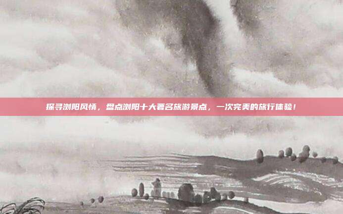 探寻浏阳风情，盘点浏阳十大著名旅游景点，一次完美的旅行体验！