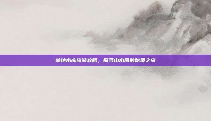 鹤地水库旅游攻略，探寻山水间的秘境之旅