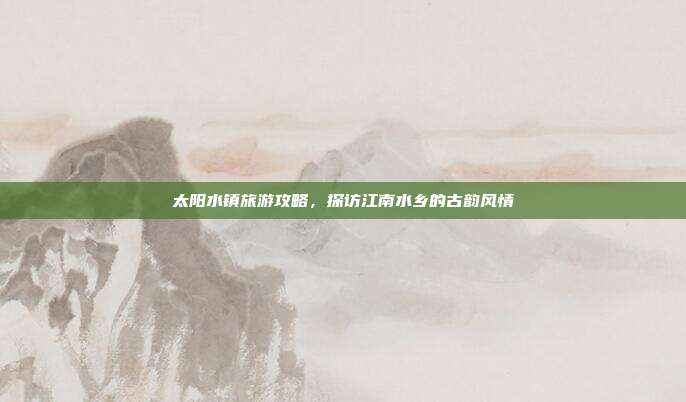 太阳水镇旅游攻略，探访江南水乡的古韵风情