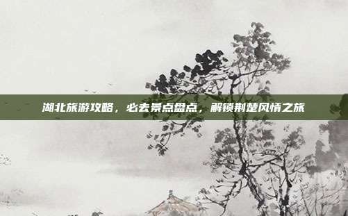 湖北旅游攻略，必去景点盘点，解锁荆楚风情之旅