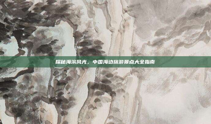 探秘海滨风光，中国海边旅游景点大全指南