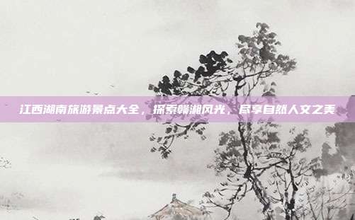 江西湖南旅游景点大全，探索赣湘风光，尽享自然人文之美
