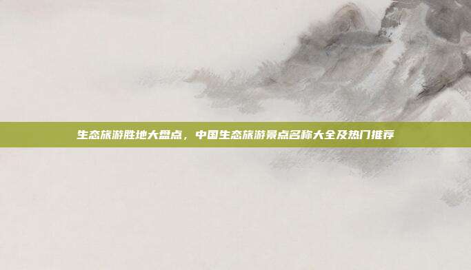生态旅游胜地大盘点，中国生态旅游景点名称大全及热门推荐