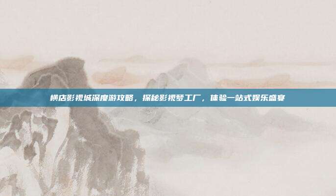 横店影视城深度游攻略，探秘影视梦工厂，体验一站式娱乐盛宴