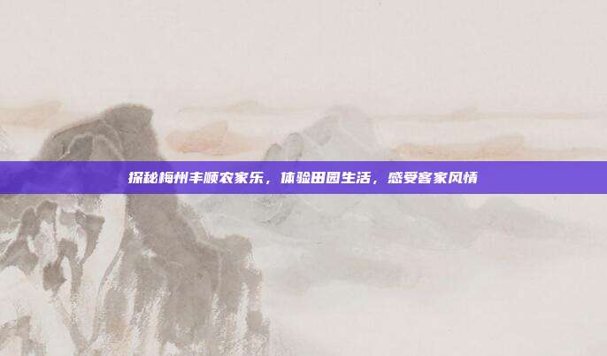 探秘梅州丰顺农家乐，体验田园生活，感受客家风情
