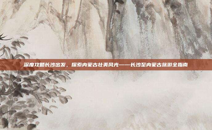 深度攻略长沙出发，探索内蒙古壮美风光——长沙至内蒙古旅游全指南