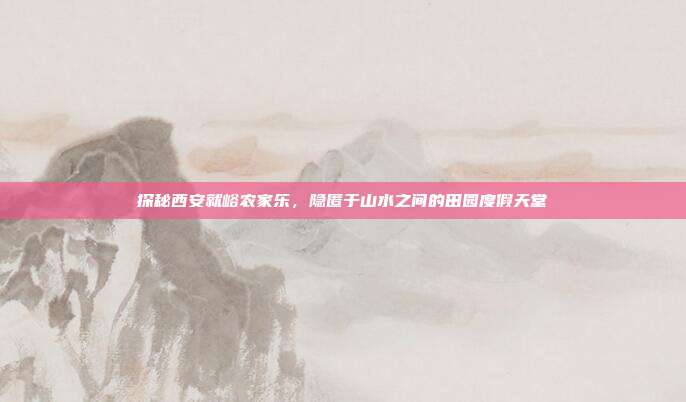 探秘西安就峪农家乐，隐匿于山水之间的田园度假天堂