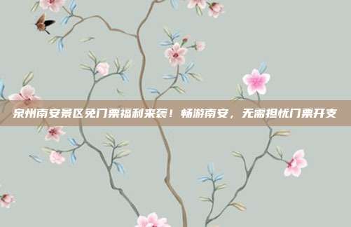 泉州南安景区免门票福利来袭！畅游南安，无需担忧门票开支