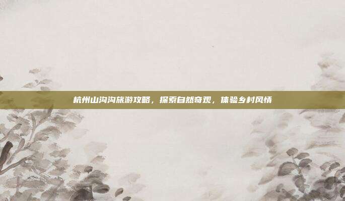 杭州山沟沟旅游攻略，探索自然奇观，体验乡村风情
