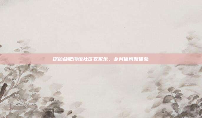探秘合肥海恒社区农家乐，乡村休闲新体验