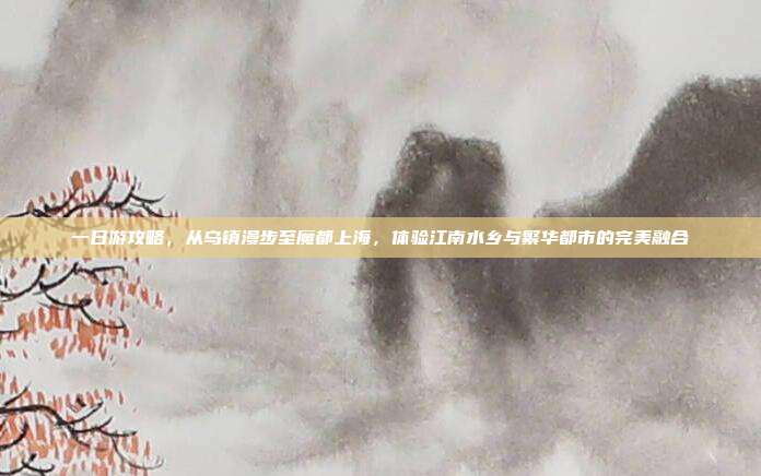 一日游攻略，从乌镇漫步至魔都上海，体验江南水乡与繁华都市的完美融合