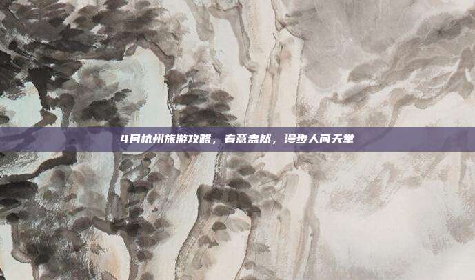4月杭州旅游攻略，春意盎然，漫步人间天堂