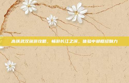 高铁武汉旅游攻略，畅游长江之滨，体验中部枢纽魅力