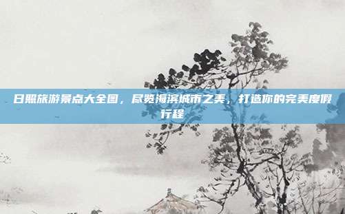 日照旅游景点大全图，尽览海滨城市之美，打造你的完美度假行程