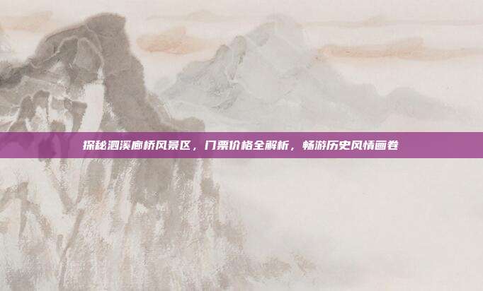探秘泗溪廊桥风景区，门票价格全解析，畅游历史风情画卷