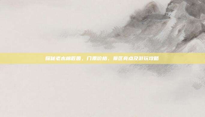 探秘老木棉匠园，门票价格、景区亮点及游玩攻略
