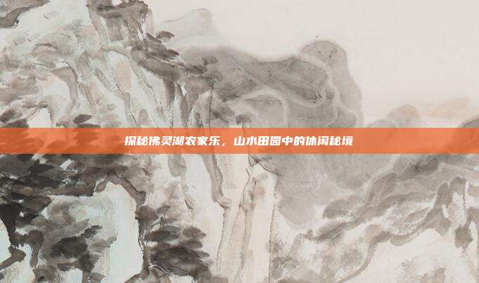 探秘佛灵湖农家乐，山水田园中的休闲秘境