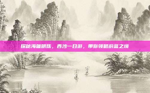 探秘海疆明珠，西沙一日游，带你领略蔚蓝之境