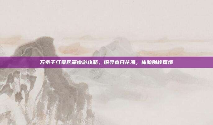 万紫千红景区深度游攻略，探寻春日花海，体验别样风情