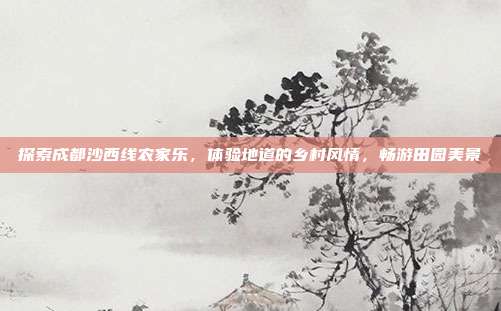 探索成都沙西线农家乐，体验地道的乡村风情，畅游田园美景