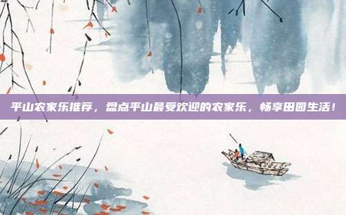 平山农家乐推荐，盘点平山最受欢迎的农家乐，畅享田园生活！