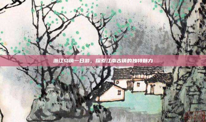 浙江乌镇一日游，探索江南古镇的独特魅力