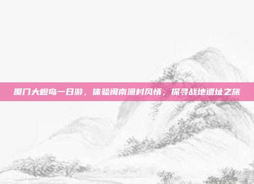 厦门大嶝岛一日游，体验闽南渔村风情，探寻战地遗址之旅