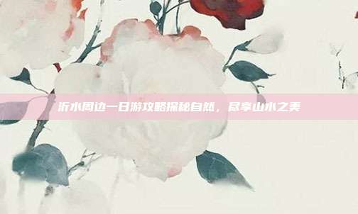 沂水周边一日游攻略探秘自然，尽享山水之美