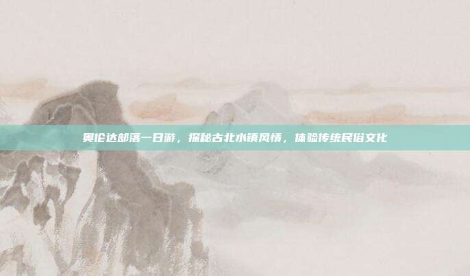奥伦达部落一日游，探秘古北水镇风情，体验传统民俗文化