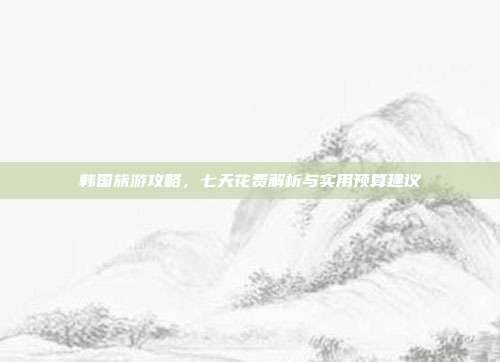 韩国旅游攻略，七天花费解析与实用预算建议