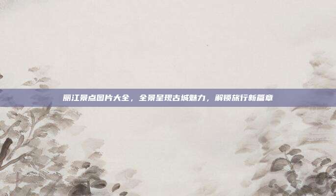 丽江景点图片大全，全景呈现古城魅力，解锁旅行新篇章