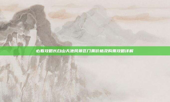 必看攻略长白山天池风景区门票价格及购票攻略详解