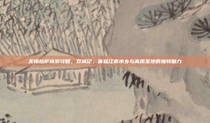 无锡拉萨旅游攻略，双城记，体验江南水乡与高原圣地的独特魅力