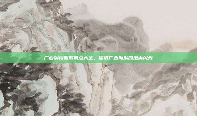 广西滨海旅游景点大全，探访广西海滨的绝美风光