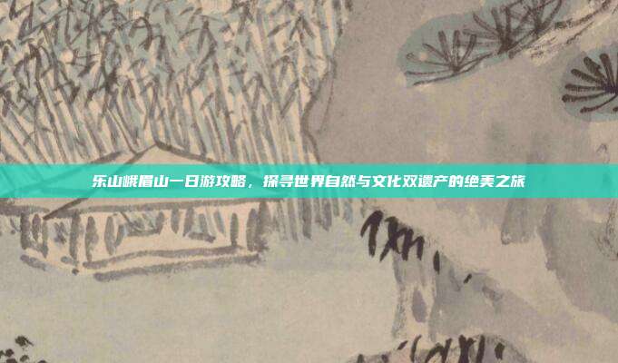 乐山峨眉山一日游攻略，探寻世界自然与文化双遗产的绝美之旅