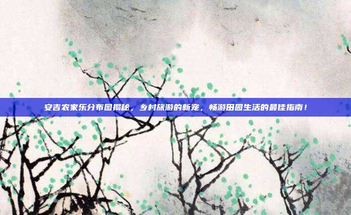 安吉农家乐分布图揭秘，乡村旅游的新宠，畅游田园生活的最佳指南！