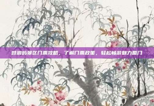 鼓浪屿景区门票攻略，了解门票政策，轻松畅游魅力厦门