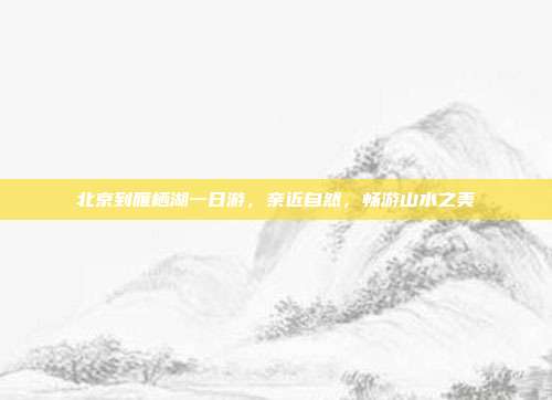 北京到雁栖湖一日游，亲近自然，畅游山水之美