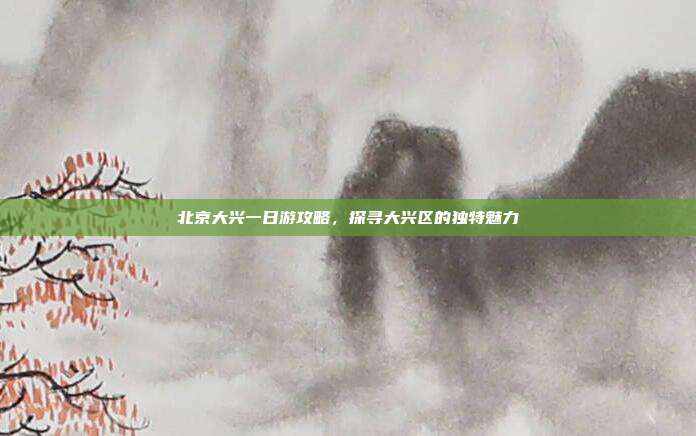 北京大兴一日游攻略，探寻大兴区的独特魅力