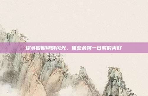 探寻四明湖畔风光，体验余姚一日游的美好