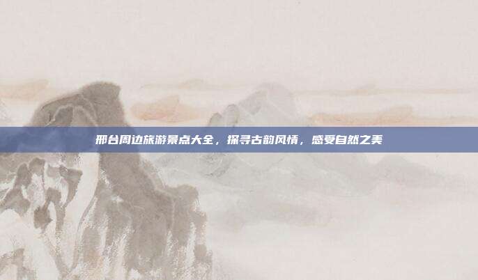 邢台周边旅游景点大全，探寻古韵风情，感受自然之美