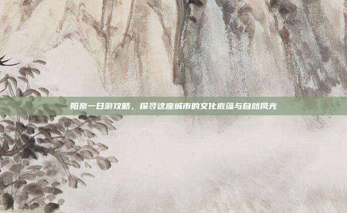 阳泉一日游攻略，探寻这座城市的文化底蕴与自然风光