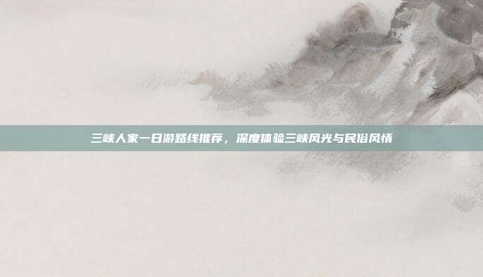 三峡人家一日游路线推荐，深度体验三峡风光与民俗风情