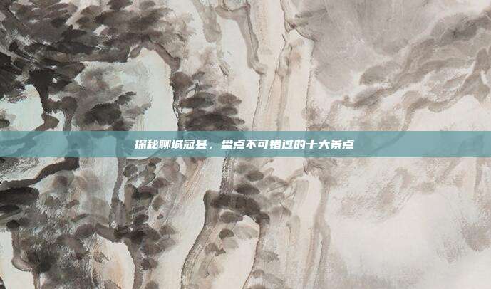 探秘聊城冠县，盘点不可错过的十大景点